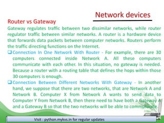 Visit : python.mykvs.in for regular updates
Network devices
Router vs Gateway
Gateway regulates traffic between two dissimilar networks, while router
regulator traffic between similar networks. A router is a hardware device
that forwards data packets between computer networks. Routers perform
the traffic directing functions on the Internet.
Connection In One Network With Router - For example, there are 30
computers connected inside Network A. All these computers
communicate with each other. In this situation, no gateway is needed.
Because a router with a routing table that defines the hops within those
30 computers is enough.
Connection Between Different Networks With Gateway - In another
hand, we suppose that there are two networks, that are Network A and
Network B. Computer X from Network A wants to send data to
Computer Y from Network B, then there need to have both a Gateway A
and a Gateway B so that the two networks will be able to communicate.
 