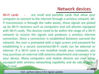 Visit : python.mykvs.in for regular updates
Wi-Fi cards - are small and portable cards that allow your
computer to connect to the internet through a wireless network. Wi-
Fi transmission is through the radio waves, these signals are picked
up by Wi-Fi receivers such as computers and cell phones equipped
with Wi-Fi cards. The devices need to be within the range of a Wi-Fi
network to receive the signals and produces a wireless internet
connection. Once a connection is established between userand the
network, the user is prompted with a login screen and password for
establishing is a secure connection.Wi-Fi cards can be external or
internal. If a Wi-Fi card is not installed inside your computer, you
may purchase an external USB antenna attachment and connect it to
your device. Many computers and mobile devices are now adays
equipped with wireless networking capability and do not require a
Wi-Fi card.
Network devices
 