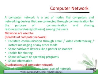 Computer Network
Visit : python.mykvs.in for regular updates
A computer network is a set of nodes like computers and
networking devices that are connected through communication for
the purpose of communication and sharing
resources(hardware/software) among the users.
Networks are used to:
(Benefits of computer network)
• Facilitate communication through email / video conferencing /
instant messaging or any other mode.
• Share hardware devices like a printer or scanner
• Enable file sharing
• Share software or operating programs
• Share information
Disadvantages of computer network
Lack of robustness, security issue, cost of network
 