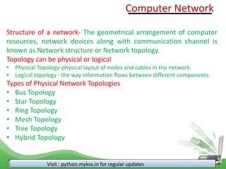 Computer Network
Visit : python.mykvs.in for regular updates
Structure of a network- The geometrical arrangement of computer
resources, network devices along with communication channel is
known as Network structure or Network topology.
Topology can be physical or logical
• Physical Topology-physical layout of nodes and cables in the network.
• Logical topology - the way information flows between different components.
Types of Physical Network Topologies
• Bus Topology
• Star Topology
• Ring Topology
• Mesh Topology
• Tree Topology
• Hybrid Topology
 