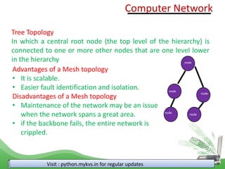 Visit : python.mykvs.in for regular updates
Tree Topology
In which a central root node (the top level of the hierarchy) is
connected to one or more other nodes that are one level lower
in the hierarchy
node
node
node
node
node
Advantages of a Mesh topology
• It is scalable.
• Easier fault identification and isolation.
Disadvantages of a Mesh topology
• Maintenance of the network may be an issue
when the network spans a great area.
• if the backbone fails, the entire network is
crippled.
Computer Network
 