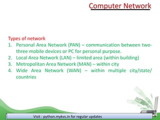 Visit : python.mykvs.in for regular updates
Types of network
1. Personal Area Network (PAN) – communication between two-
three mobile devices or PC for personal purpose.
2. Local Area Network (LAN) – limited area (within building)
3. Metropolitan Area Network (MAN) – within city
4. Wide Area Network (WAN) – within multiple city/state/
countries
Computer Network
 