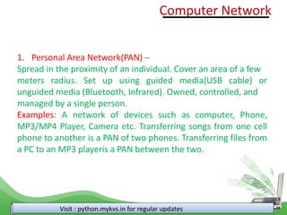 Visit : python.mykvs.in for regular updates
1. Personal Area Network(PAN) –
Spread in the proximity of an individual. Cover an area of a few
meters radius. Set up using guided media(USB cable) or
unguided media (Bluetooth, Infrared). Owned, controlled, and
managed by a single person.
Examples: A network of devices such as computer, Phone,
MP3/MP4 Player, Camera etc. Transferring songs from one cell
phone to another is a PAN of two phones. Transferring files from
a PC to an MP3 playeris a PAN between the two.
Computer Network
 