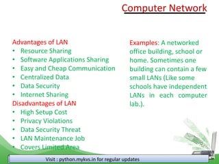 Visit : python.mykvs.in for regular updates
Advantages of LAN
• Resource Sharing
• Software Applications Sharing
• Easy and Cheap Communication
• Centralized Data
• Data Security
• Internet Sharing
Disadvantages of LAN
• High Setup Cost
• Privacy Violations
• Data Security Threat
• LAN Maintenance Job
• Covers Limited Area
Computer Network
Examples: A networked
office building, school or
home. Sometimes one
building can contain a few
small LANs (Like some
schools have independent
LANs in each computer
lab.).
 