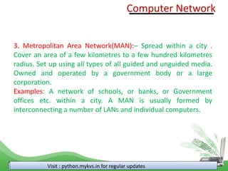 Visit : python.mykvs.in for regular updates
3. Metropolitan Area Network(MAN):– Spread within a city .
Cover an area of a few kilometres to a few hundred kilometres
radius. Set up using all types of all guided and unguided media.
Owned and operated by a government body or a large
corporation.
Examples: A network of schools, or banks, or Government
offices etc. within a city. A MAN is usually formed by
interconnecting a number of LANs and individual computers.
Computer Network
 