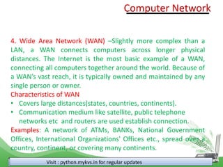 Visit : python.mykvs.in for regular updates
4. Wide Area Network (WAN) –Slightly more complex than a
LAN, a WAN connects computers across longer physical
distances. The Internet is the most basic example of a WAN,
connecting all computers together around the world. Because of
a WAN’s vast reach, it is typically owned and maintained by any
single person or owner.
Characteristics of WAN
• Covers large distances(states, countries, continents).
• Communication medium like satellite, public telephone
networks etc and routers are used establish connection.
Examples: A network of ATMs, BANKs, National Government
Offices, International Organizations' Offices etc., spread over a
country, continent, or covering many continents.
Computer Network
 