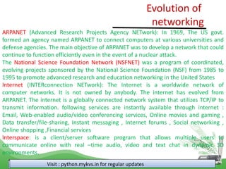 Evolution of
networking
Visit : python.mykvs.in for regular updates
ARPANET (Advanced Research Projects Agency NETwork): In 1969, The US govt.
formed an agency named ARPANET to connect computers at various universities and
defense agencies. The main objective of ARPANET was to develop a network that could
continue to function efficiently even in the event of a nuclear attack.
The National Science Foundation Network (NSFNET) was a program of coordinated,
evolving projects sponsored by the National Science Foundation (NSF) from 1985 to
1995 to promote advanced research and education networking in the United States
Internet (INTERconnection NETwork): The Internet is a worldwide network of
computer networks. It is not owned by anybody. The internet has evolved from
ARPANET. The internet is a globally connected network system that utilizes TCP/IP to
transmit information. following services are instantly available through internet :
Email, Web-enabled audio/video conferencing services, Online movies and gaming ,
Data transfer/file-sharing, Instant messaging , Internet forums , Social networking ,
Online shopping ,Financial services
Interspace: is a client/server software program that allows multiple users to
communicate online with real –time audio, video and text chat in dynamic 3D
environments.
 