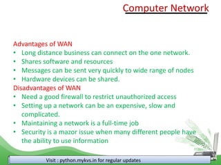 Visit : python.mykvs.in for regular updates
Advantages of WAN
• Long distance business can connect on the one network.
• Shares software and resources
• Messages can be sent very quickly to wide range of nodes
• Hardware devices can be shared.
Disadvantages of WAN
• Need a good firewall to restrict unauthorized access
• Setting up a network can be an expensive, slow and
complicated.
• Maintaining a network is a full-time job
• Security is a mazor issue when many different people have
the ability to use information
Computer Network
 