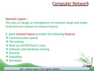 Visit : python.mykvs.in for regular updates
Network Layout –
The plan or design or arrangement of network wings and nodes
to be laid out is known as network layout.
A good network layout provides the following features
❖ Communication speed
❖ File sharing
❖ Back up and Roll back is easy
❖ Software and Hardware sharing
❖ Security
❖ Scalability
❖ Reliability
Computer Network
 