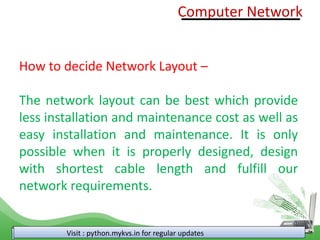 Visit : python.mykvs.in for regular updates
How to decide Network Layout –
The network layout can be best which provide
less installation and maintenance cost as well as
easy installation and maintenance. It is only
possible when it is properly designed, design
with shortest cable length and fulfill our
network requirements.
Computer Network
 