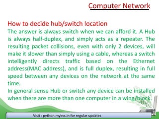 Visit : python.mykvs.in for regular updates
How to decide hub/switch location
The answer is always switch when we can afford it. A Hub
is always half-duplex, and simply acts as a repeater. The
resulting packet collisions, even with only 2 devices, will
make it slower than simply using a cable, whereas a switch
intelligently directs traffic based on the Ethernet
address(MAC address), and is full duplex, resulting in full
speed between any devices on the network at the same
time.
In general sense Hub or switch any device can be installed
when there are more than one computer in a wing/block.
Computer Network
 