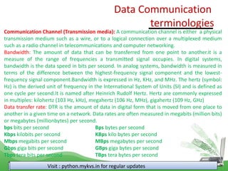 Data Communication
terminologies
Visit : python.mykvs.in for regular updates
Communication Channel (Transmission media): A communication channel is either a physical
transmission medium such as a wire, or to a logical connection over a multiplexed medium
such as a radio channel in telecommunications and computer networking.
Bandwidth: The amount of data that can be transferred from one point to another.it is a
measure of the range of frequencies a transmitted signal occupies. In digital systems,
bandwidth is the data speed in bits per second. In analog systems, bandwidth is measured in
terms of the difference between the highest-frequency signal component and the lowest-
frequency signal component.Bandwidth is expressed in Hz, KHz, and MHz. The hertz (symbol:
Hz) is the derived unit of frequency in the International System of Units (SI) and is defined as
one cycle per second.It is named after Heinrich Rudolf Hertz. Hertz are commonly expressed
in multiples: kilohertz (103 Hz, kHz), megahertz (106 Hz, MHz), gigahertz (109 Hz, GHz)
Data transfer rate: DTR is the amount of data in digital form that is moved from one place to
another in a given time on a network. Data rates are often measured in megabits (million bits)
or megabytes (millionbytes) per second.
bps bits per second Bps bytes per second
Kbps kilobits per second KBps kilo bytes per second
Mbps megabits per second MBps megabytes per second
Gbps giga bits per second GBps giga bytes per second
Tbps tera bits per second TBps tera bytes per second
 