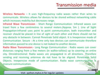 Visit : python.mykvs.in for regular updates
Wireless Networks – It uses high-frequency radio waves rather than wires to
communicate. Wireless allows for devices to be shared without networking cable
which increases mobility but decreases range.
Infrared Wave Transmission - Short Range Communication: Infrared waves can
travel from a few centimetres to several meters.(Approx. 5m ). Line of Sight
Propagation:Infrared uses point to point communication, both transmitter and
receiver should be placed in line of sight of each other and there should not be
any obstacle in between. Cannot Penetrate Solid object. It is Inexpensive mode of
Communication. Secure : At a time only two devices can communicate therefore
information passed to one device is not leaked to another device.
Radio Wave Transmission:- Long Range Communication : Radio waves can cover
distances ranging from a few meters (in walkie-talkies) up to covering an entire
city. Omnidirectional: Radio waves are propagated in all directions. Therefore
sending and receiving antennas do not have to be aligned. Penetrates Solid
Objects. Inexpensive mode of communication. Radio wave communication is
insecure communication.
Transmission media
 