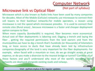 Visit : python.mykvs.in for regular updates
Microwave link vs Optical fiber
Microwave which is also known as Radio links have been used by many companies
for decades. Most of the Mobile (Cellular) networks use microwave to connect their
cell towers to their backhaul networks.For mobile operators, a reason using
microwave is not the speed which microwave provides. It is used to connect their
remote sites (Rural areas) , because microwave is a faster and cheaper deployment
option compare to fiber.
When more capacity (bandwidth) is required, fiber becomes more economical.
Actual cost of fiber deployments is laboring cost. Digging a trench and laying the
fiber , getting the required permissions from the land owners and from the
municipalities.we have to dig a trench that’s hundreds (or thousands) of kilometers
long, or lease access to ducts that have already been laid by infrastructure
companies.Geography of the land is very important for the fiber deployments. For
example, when faced with a mountain or river, do we go straight across at great
expense, or do you make a diversion to the nearest bridge or tunnel? Combine all of
these factors and you’ll understand why most of the world’s terrestrial fibre
networks are deployed alongside existing roads and railways.
Computer Network
(Not part of syllabus)
 