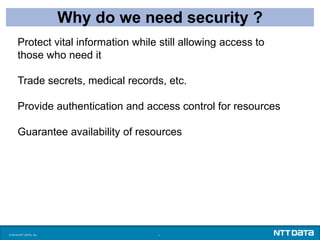 © 2016 NTT DATA, Inc. 1
Why do we need security ?
Protect vital information while still allowing access to
those who need it
Trade secrets, medical records, etc.
Provide authentication and access control for resources
Guarantee availability of resources
 