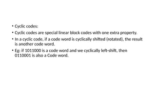 • Cyclic codes:
• Cyclic codes are special linear block codes with one extra property.
• In a cyclic code, if a code word is cyclically shifted (rotated), the result
is another code word.
• Eg: if 1011000 is a code word and we cyclically left-shift, then
0110001 is also a Code word.
 