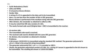 CRC
• Cyclic Redundancy Check:
• LANs and WANs
• It is based on binary division.
• Sender Side:
• A string of n 0’s is appended to the data unit to be transmitted.
• Here, n is one less than the number of bits in CRC generator.
• Binary division is performed of the resultant string with the CRC generator.
• After division, the remainder so obtained is called as CRC.
• It may be noted that CRC also consists of n bits.
• The newly formed code word (Original data + CRC) is transmitted to the receiver.
• At receiver side:
• The transmitted code word is received.
• The received code word is divided with the same CRC generator.
• On division, the remainder so obtained is checked.
• Problems:
• A bit stream 1101011011 is transmitted using the standard CRC method. The generator polynomial is
x4+x+1. What is the actual bit string transmitted?
• The generator polynomial G(x) = x4 + x + 1 is encoded as 10011.
• Clearly, the generator polynomial consists of 5 bits. So, a string of 4 zeroes is appended to the bit stream to
be transmitted. The resulting bit stream is 11010110110000.
 