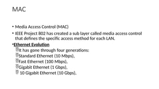 MAC
• Media Access Control (MAC)
• IEEE Project 802 has created a sub layer called media access control
that defines the specific access method for each LAN.
•Ethernet Evolution
It has gone through four generations:
Standard Ethernet (10 Mbps),
Fast Ethernet (100 Mbps),
Gigabit Ethernet (1 Gbps),
 10 Gigabit Ethernet (10 Gbps),
 