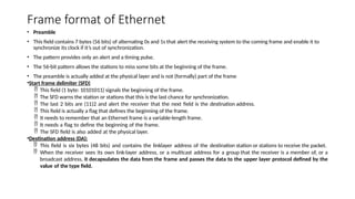 Frame format of Ethernet
• Preamble
• This field contains 7 bytes (56 bits) of alternating 0s and 1s that alert the receiving system to the coming frame and enable it to
synchronize its clock if it’s out of synchronization.
• The pattern provides only an alert and a timing pulse.
• The 56-bit pattern allows the stations to miss some bits at the beginning of the frame.
• The preamble is actually added at the physical layer and is not (formally) part of the frame
•Start frame delimiter (SFD)
 This field (1 byte: 10101011) signals the beginning of the frame.
 The SFD warns the station or stations that this is the last chance for synchronization.
 The last 2 bits are (11)2 and alert the receiver that the next field is the destination address.
 This field is actually a flag that defines the beginning of the frame.
 It needs to remember that an Ethernet frame is a variable-length frame.
 It needs a flag to define the beginning of the frame.
 The SFD field is also added at the physical layer.
•Destination address (DA):
 This field is six bytes (48 bits) and contains the linklayer address of the destination station or stations to receive the packet.
 When the receiver sees its own link-layer address, or a multicast address for a group that the receiver is a member of, or a
broadcast address, it decapsulates the data from the frame and passes the data to the upper layer protocol defined by the
value of the type field.
 