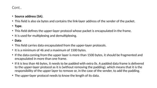 Cont..
• Source address (SA).
• This field is also six bytes and contains the link-layer address of the sender of the packet.
• Type.
• This field defines the upper-layer protocol whose packet is encapsulated in the frame.
• It is used for multiplexing and demultiplexing.
• Data
• This field carries data encapsulated from the upper-layer protocols.
• It is a minimum of 46 and a maximum of 1500 bytes.
• If the data coming from the upper layer is more than 1500 bytes, it should be fragmented and
encapsulated in more than one frame.
• If it is less than 46 bytes, it needs to be padded with extra 0s. A padded data frame is delivered
to the upper-layer protocol as it is (without removing the padding), which means that it is the
responsibility of the upper layer to remove or, in the case of the sender, to add the padding.
• The upper-layer protocol needs to know the length of its data.
 
