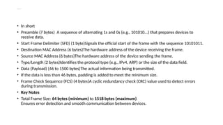 Explanation of Each Part
• In short
• Preamble (7 bytes) A sequence of alternating 1s and 0s (e.g., 101010...) that prepares devices to
receive data.
• Start Frame Delimiter (SFD) (1 byte)Signals the official start of the frame with the sequence 10101011.
• Destination MAC Address (6 bytes)The hardware address of the device receiving the frame.
• Source MAC Address (6 bytes)The hardware address of the device sending the frame.
• Type/Length (2 bytes)Identifies the protocol type (e.g., IPv4, ARP) or the size of the data field.
• Data (Payload) (46 to 1500 bytes)The actual information being transmitted.
• If the data is less than 46 bytes, padding is added to meet the minimum size.
• Frame Check Sequence (FCS) (4 bytes)A cyclic redundancy check (CRC) value used to detect errors
during transmission.
• Key Notes
• Total Frame Size: 64 bytes (minimum) to 1518 bytes (maximum)
Ensures error detection and smooth communication between devices.
 