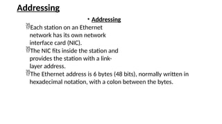 Addressing
• Addressing
Each station on an Ethernet
network has its own network
interface card (NIC).
The NIC fits inside the station and
provides the station with a link-
layer address.
The Ethernet address is 6 bytes (48 bits), normally written in
hexadecimal notation, with a colon between the bytes.
 