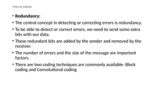 TYPES OF ERRORS
• Redundancy:
• The central concept in detecting or correcting errors is redundancy.
• To be able to detect or correct errors, we need to send some extra
bits with our data.
• These redundant bits are added by the sender and removed by the
receiver.
• The number of errors and the size of the message are important
factors.
• There are two coding techniques are commonly available- Block
coding and Convolutional coding
 