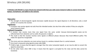 Wireless LAN (WLAN)
•A Wireless LAN (WLAN) is a type of local area network (LAN) that uses radio waves instead of cables to connect devices like
laptops, smartphones, and tablets to the network.
•Attenuation
 The strength of electromagnetic signals decreases rapidly because the signal disperses in all directions; only a small
portion of it reaches the receiver.
•Interference
 A receiver may receive signals not only from the intended sender, but also from other senders if they are using the
same frequency band.
•Multipath Propagation
 A receiver may receive more than one signal from the same sender because electromagnetic waves can be
reflected back from obstacles such as walls, the ground, or objects.
 The result is that the receiver receives some signals at different phases (because they travel different paths). This
makes the signal less recognizable
•Error
 The errors and error detection are more serious issues in a wireless network than in a wired network.
 Error level is measured using signal-to-noise ratio (SNR).
 If SNR is high, it means that the signal is stronger than the noise (unwanted signal), so we may be able to convert the
signal to actual data.
 On the other hand, when SNR is low, it means that the signal is corrupted by the noise and the data cannot be
recovered.
 