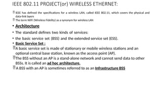 IEEE 802.11 PROJECT(or) WIRELESS ETHERNET:
 IEEE has defined the specifications for a wireless LAN, called IEEE 802.11, which covers the physical and
data-link layers
 The term WiFi (Wireless Fidelity) as a synonym for wireless LAN
• Architecture
• The standard defines two kinds of services:
• the basic service set (BSS) and the extended service set (ESS).
• Basic Service Set :
A basic service set is made of stationary or mobile wireless stations and an
optional central base station, known as the access point (AP).
The BSS without an AP is a stand-alone network and cannot send data to other
BSSs. It is called an ad hoc architecture.
A BSS with an AP is sometimes referred to as an Infrastructure BSS
 