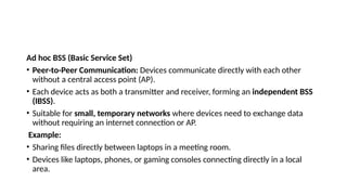 Ad hoc BSS (Basic Service Set)
• Peer-to-Peer Communication: Devices communicate directly with each other
without a central access point (AP).
• Each device acts as both a transmitter and receiver, forming an independent BSS
(IBSS).
• Suitable for small, temporary networks where devices need to exchange data
without requiring an internet connection or AP.
Example:
• Sharing files directly between laptops in a meeting room.
• Devices like laptops, phones, or gaming consoles connecting directly in a local
area.
 