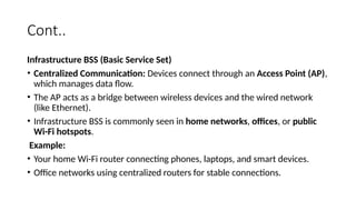 Cont..
Infrastructure BSS (Basic Service Set)
• Centralized Communication: Devices connect through an Access Point (AP),
which manages data flow.
• The AP acts as a bridge between wireless devices and the wired network
(like Ethernet).
• Infrastructure BSS is commonly seen in home networks, offices, or public
Wi-Fi hotspots.
Example:
• Your home Wi-Fi router connecting phones, laptops, and smart devices.
• Office networks using centralized routers for stable connections.
 