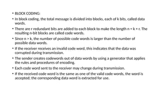 • BLOCK CODING:
• In block coding, the total message is divided into blocks, each of k bits, called data
words.
• There are r redundant bits are added to each block to make the length n = k + r. The
resulting n-bit blocks are called code words.
• Since n > k, the number of possible code words is larger than the number of
possible data words.
• If the receiver receives an invalid code word, this indicates that the data was
corrupted during transmission.
• The sender creates codewords out of data words by using a generator that applies
the rules and procedures of encoding.
• Each code word sent to the receiver may change during transmission.
• If the received code word is the same as one of the valid code words, the word is
accepted; the corresponding data word is extracted for use.
 