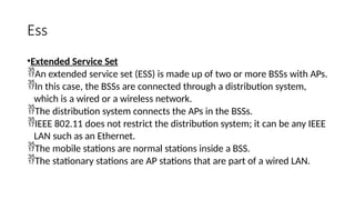 Ess
•Extended Service Set
An extended service set (ESS) is made up of two or more BSSs with APs.
In this case, the BSSs are connected through a distribution system,
which is a wired or a wireless network.
The distribution system connects the APs in the BSSs.
IEEE 802.11 does not restrict the distribution system; it can be any IEEE
LAN such as an Ethernet.
The mobile stations are normal stations inside a BSS.
The stationary stations are AP stations that are part of a wired LAN.
 