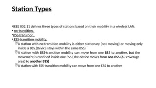 Station Types
•IEEE 802.11 defines three types of stations based on their mobility in a wireless LAN:
• no-transition,
•BSS-transition,
• ESS-transition mobility.
A station with no-transition mobility is either stationary (not moving) or moving only
inside a BSS.(Device stays within the same BSS)
A station with BSS-transition mobility can move from one BSS to another, but the
movement is confined inside one ESS.(The device moves from one BSS (AP coverage
area) to another BSS)
A station with ESS-transition mobility can move from one ESS to another
 