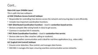 Cont..
Data-Link Layer (Middle Layer)
This is split into two sublayers:
a) MAC (Medium Access Control) Sublayer
• Responsible for controlling how devices access the network and ensuring data is sent efficiently.
• Includes two important coordination functions:
✅ DCF (Distributed Coordination Function) – Used in contention-based service.
• Devices compete (like raising hands in class) to get access.
• Common in standard Wi-Fi networks.
✅ PCF (Point Coordination Function) – Used in contention-free service.
• Devices take turns (like a teacher calling on students).
• Ensures smoother communication and is ideal for real-time applications (e.g., video calls).
LLC (Logical Link Control) Sublayer
• Ensures error detection, flow control, and manages data frames.
• IEEE 802.1 manages this layer, ensuring seamless communication across networks.
 