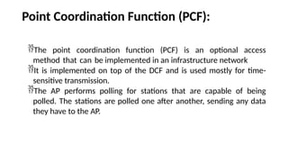 Point Coordination Function (PCF):
The point coordination function (PCF) is an optional access
method that can be implemented in an infrastructure network
It is implemented on top of the DCF and is used mostly for time-
sensitive transmission.
The AP performs polling for stations that are capable of being
polled. The stations are polled one after another, sending any data
they have to the AP.
 