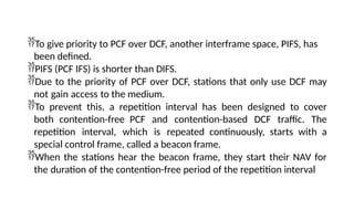 To give priority to PCF over DCF, another interframe space, PIFS, has
been defined.
PIFS (PCF IFS) is shorter than DIFS.
Due to the priority of PCF over DCF, stations that only use DCF may
not gain access to the medium.
To prevent this, a repetition interval has been designed to cover
both contention-free PCF and contention-based DCF traffic. The
repetition interval, which is repeated continuously, starts with a
special control frame, called a beacon frame.
When the stations hear the beacon frame, they start their NAV for
the duration of the contention-free period of the repetition interval
 
