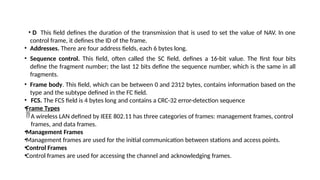 • D This field defines the duration of the transmission that is used to set the value of NAV. In one
control frame, it defines the ID of the frame.
• Addresses. There are four address fields, each 6 bytes long.
• Sequence control. This field, often called the SC field, defines a 16-bit value. The first four bits
define the fragment number; the last 12 bits define the sequence number, which is the same in all
fragments.
• Frame body. This field, which can be between 0 and 2312 bytes, contains information based on the
type and the subtype defined in the FC field.
• FCS. The FCS field is 4 bytes long and contains a CRC-32 error-detection sequence
•Frame Types
A wireless LAN defined by IEEE 802.11 has three categories of frames: management frames, control
frames, and data frames.
•Management Frames
•Management frames are used for the initial communication between stations and access points.
•Control Frames
•Control frames are used for accessing the channel and acknowledging frames.
 