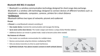 Bluetooth IEEE 802.15 standard
• Bluetooth is a wireless communication technology designed for short-range data exchange.
Bluetooth is a wireless LAN technology designed to connect devices of different functions such as
telephones, notebooks, computers ,cameras, printers for a short distance
•Architecture
•Bluetooth defines two types of networks: piconet and scatternet
Piconet
A Piconet is a small Bluetooth network consisting of:
• One master device: Controls the communication and manages the timing.
• Up to seven active slave devices: The master assigns each device a unique Active Member Address
• Additional devices can remain in parked mode, ready to become active when needed.
Key Features of a Piconet:
• One master can coordinate communication for multiple slaves.
• Devices communicate using time-division multiplexing (TDM).
• Only one device transmits at a time to avoid interference.
• Eg:Wireless Earbuds: Your phone (master) connects to both earbuds (slaves).
 