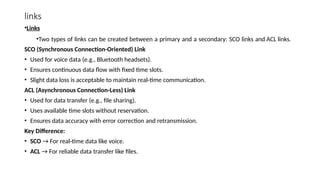links
•Links
•Two types of links can be created between a primary and a secondary: SCO links and ACL links.
SCO (Synchronous Connection-Oriented) Link
• Used for voice data (e.g., Bluetooth headsets).
• Ensures continuous data flow with fixed time slots.
• Slight data loss is acceptable to maintain real-time communication.
ACL (Asynchronous Connection-Less) Link
• Used for data transfer (e.g., file sharing).
• Uses available time slots without reservation.
• Ensures data accuracy with error correction and retransmission.
Key Difference:
• SCO → For real-time data like voice.
• ACL → For reliable data transfer like files.
 