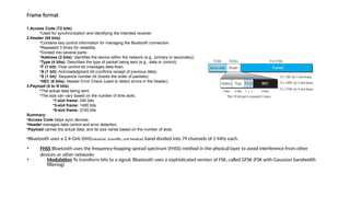 Frame format
1.Access Code (72 bits)
•Used for synchronization and identifying the intended receiver.
2.Header (54 bits)
•Contains key control information for managing the Bluetooth connection.
•Repeated 3 times for reliability.
•Divided into several parts:
•Address (3 bits): Identifies the device within the network (e.g., primary or secondary).
•Type (4 bits): Describes the type of packet being sent (e.g., data or control).
•F (1 bit): Flow control bit (manages data flow).
•A (1 bit): Acknowledgment bit (confirms receipt of previous data).
•S (1 bit): Sequence number bit (tracks the order of packets).
•HEC (8 bits): Header Error Check (used to detect errors in the header).
3.Payload (0 to N bits)
•The actual data being sent.
•The size can vary based on the number of time slots:
•1-slot frame: 240 bits
•3-slot frame: 1490 bits
•5-slot frame: 2740 bits
Summary:
•Access Code helps sync devices.
•Header manages data control and error detection.
•Payload carries the actual data, and its size varies based on the number of slots.
•Bluetooth uses a 2.4-GHz ISM(Industrial, Scientific, and Medical) band divided into 79 channels of 1 MHz each.
• FHSS Bluetooth uses the frequency-hopping spread spectrum (FHSS) method in the physical layer to avoid interference from other
devices or other networks
• Modulation To transform bits to a signal, Bluetooth uses a sophisticated version of FSK, called GFSK (FSK with Gaussian bandwidth
filtering)
 