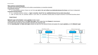 Flow and Error Control Protocols:
•Flow and Error Control Protocols:
•The Data Link Control (DLC) protocol can be either connectionless or connection-oriented.
•Connectionless Protocol:
 In a connectionless protocol, frames are sent from one node to the next without any relationship between the frames; each frame is independent.
•Connection-Oriented Protocol
 In a connection-oriented protocol, a logical connection should first be established between the two nodes (setup phase).
 After all frames that are somehow related to each other are transmitted (transfer phase), the logical connection is terminated (teardown phase)
Simple Protocol
•Network Layer at the Sender creates packets of data to send.
•These packets are passed down to the Data Link Layer, which wraps them into frames for transmission.
•The frames travel across the communication channel to the receiving node.
•On the receiving side, the Data Link Layer extracts the data from the received frames and passes the original packets up to the Network Layer
 