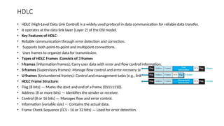 HDLC
• HDLC (High-Level Data Link Control) is a widely used protocol in data communication for reliable data transfer.
• It operates at the data link layer (Layer 2) of the OSI model.
• Key Features of HDLC:
• Reliable communication through error detection and correction.
• Supports both point-to-point and multipoint connections.
• Uses frames to organize data for transmission.
• Types of HDLC Frames :Consists of 3 frames
• I-frames (Information frames): Carry user data with error and flow control information.
• S-frames (Supervisory frames): Manage flow control and error recovery (e.g., ACK).
• U-frames (Unnumbered frames): Control and management tasks (e.g., link setup).
• HDLC Frame Structure:
• Flag (8 bits) — Marks the start and end of a frame (01111110).
• Address (8 or more bits) — Identifies the sender or receiver.
• Control (8 or 16 bits) — Manages flow and error control.
• Information (variable size) — Contains the actual data.
• Frame Check Sequence (FCS - 16 or 32 bits) — Used for error detection.
 
