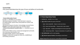 cont
•Control Field:
•The control field determines the type of frame and defines its functionality
I-frame (Information Frame)
First Bit: 0 → Identifies it as an I-frame.
N(S) (Send Sequence Number): Tracks the frame's sequence.
P/F (Poll/Final Bit): Used for flow control (Poll from sender, Final
from receiver).
N(R) (Receive Sequence Number): Acknowledges received frames.
Purpose: Carries data and ensures error and flow control.
U-frame (Unnumbered Frame)First Bits: 11 → Identifies it as a U-
frame.
Code (5 bits): Defines various control and management commands
(e.g., link setup, disconnection, etc.).
P/F (Poll/Final Bit): Used for control signaling.
Purpose: Handles link management tasks (e.g., establishing or
terminating connections).
 