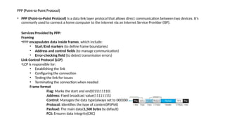 PPP (Point-to-Point Protocol)
• PPP (Point-to-Point Protocol) is a data link layer protocol that allows direct communication between two devices. It’s
commonly used to connect a home computer to the internet via an Internet Service Provider (ISP).
Services Provided by PPP:
Framing
•PPP encapsulates data inside frames, which include:
• Start/End markers (to define frame boundaries)
• Address and control fields (to manage communication)
• Error-checking field (to detect transmission errors)
Link Control Protocol (LCP)
•LCP is responsible for:
• Establishing the link
• Configuring the connection
• Testing the link for issues
• Terminating the connection when needed
Frame format
Flag: Marks the start and end(011111110)
Address: Fixed broadcast value(11111111)
Control: Manages the data type(always set to 00000011)
Protocol: Identifies the type of content(IP,IPV6)
Payload: The main data(1,500 bytes by default)
FCS: Ensures data integrity(CRC)
 