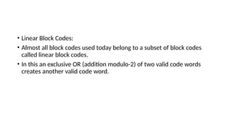 • Linear Block Codes:
• Almost all block codes used today belong to a subset of block codes
called linear block codes.
• In this an exclusive OR (addition modulo-2) of two valid code words
creates another valid code word.
 