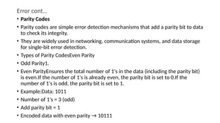 Error cont…
• Parity Codes
• Parity codes are simple error detection mechanisms that add a parity bit to data
to check its integrity.
• They are widely used in networking, communication systems, and data storage
for single-bit error detection.
• Types of Parity CodesEven Parity
• Odd Parity1.
• Even ParityEnsures the total number of 1's in the data (including the parity bit)
is even.If the number of 1's is already even, the parity bit is set to 0.If the
number of 1's is odd, the parity bit is set to 1.
• Example:Data: 1011
• Number of 1's = 3 (odd)
• Add parity bit = 1
• Encoded data with even parity → 10111
 