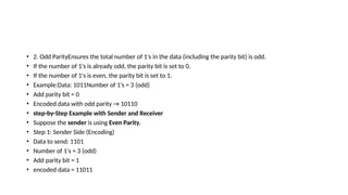 • 2. Odd ParityEnsures the total number of 1's in the data (including the parity bit) is odd.
• If the number of 1's is already odd, the parity bit is set to 0.
• If the number of 1's is even, the parity bit is set to 1.
• Example:Data: 1011Number of 1's = 3 (odd)
• Add parity bit = 0
• Encoded data with odd parity → 10110
• step-by-Step Example with Sender and Receiver
• Suppose the sender is using Even Parity.
• Step 1: Sender Side (Encoding)
• Data to send: 1101
• Number of 1's = 3 (odd)
• Add parity bit = 1
• encoded data = 11011
 