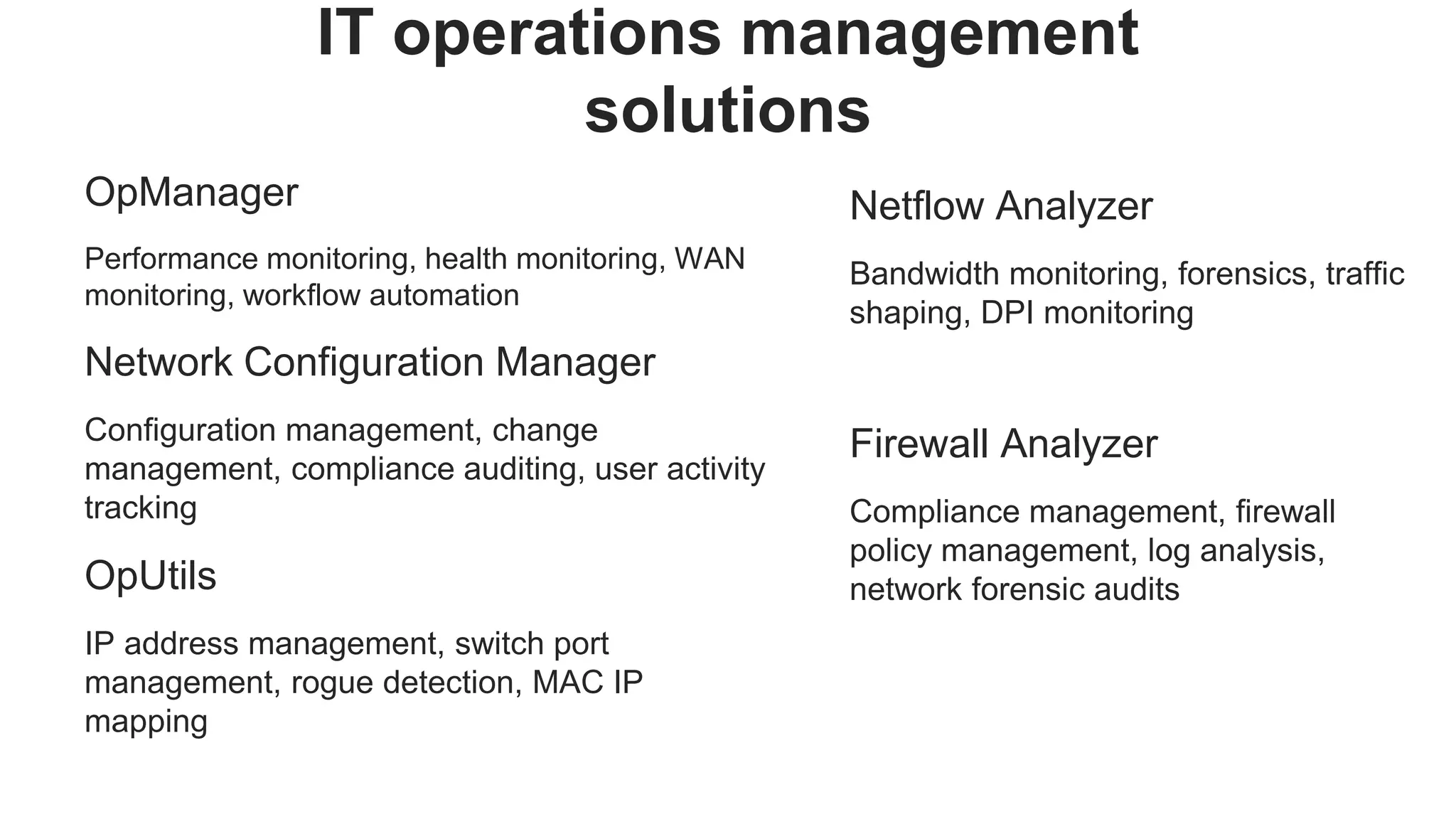 OpManager
Performance monitoring, health monitoring, WAN
monitoring, workflow automation
Network Configuration Manager
Configuration management, change
management, compliance auditing, user activity
tracking
OpUtils
IP address management, switch port
management, rogue detection, MAC IP
mapping
IT operations management
solutions
Netflow Analyzer
Bandwidth monitoring, forensics, traffic
shaping, DPI monitoring
Firewall Analyzer
Compliance management, firewall
policy management, log analysis,
network forensic audits
 