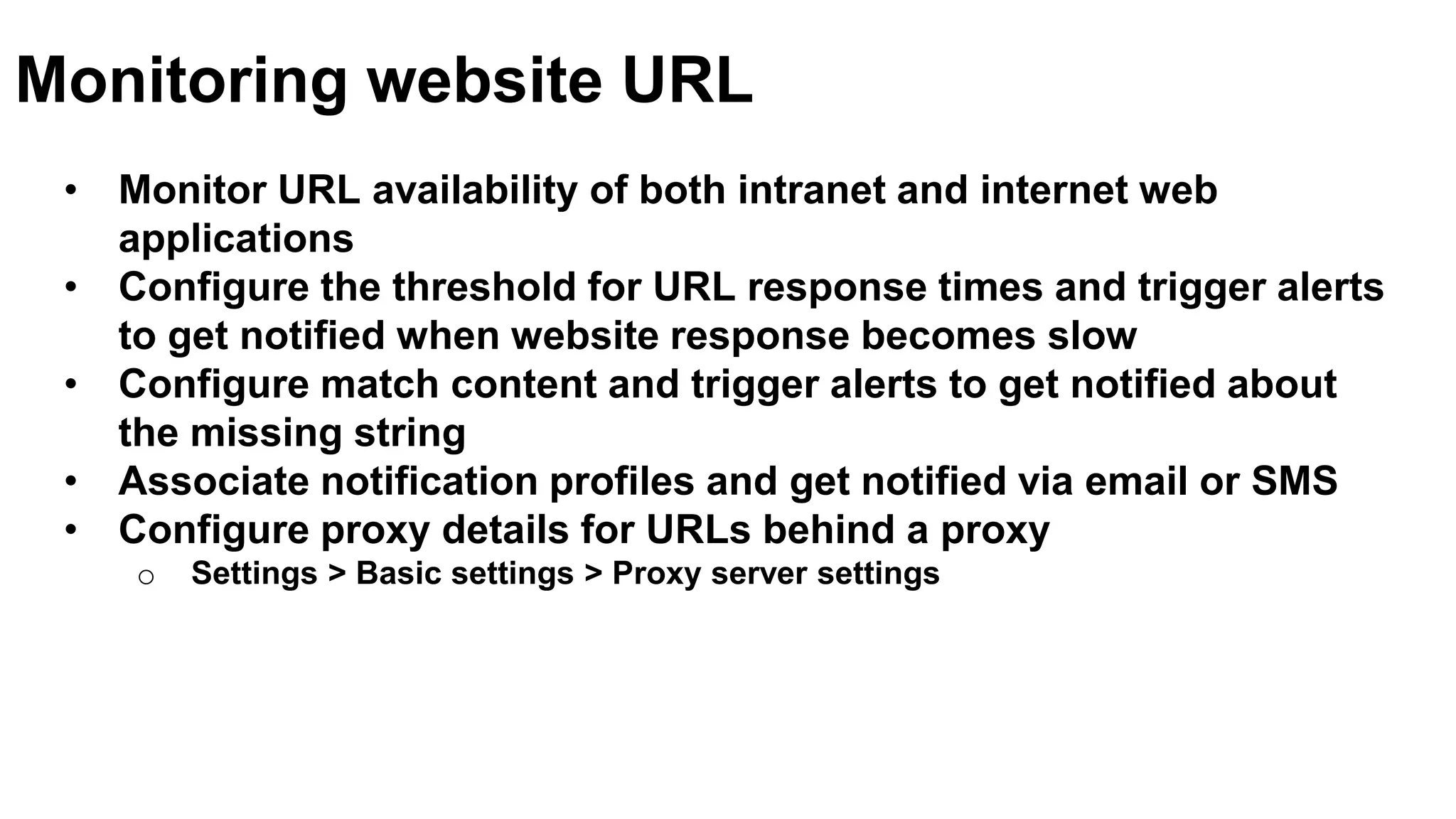 • Monitor URL availability of both intranet and internet web
applications
• Configure the threshold for URL response times and trigger alerts
to get notified when website response becomes slow
• Configure match content and trigger alerts to get notified about
the missing string
• Associate notification profiles and get notified via email or SMS
• Configure proxy details for URLs behind a proxy
o Settings > Basic settings > Proxy server settings
Monitoring website URL
 